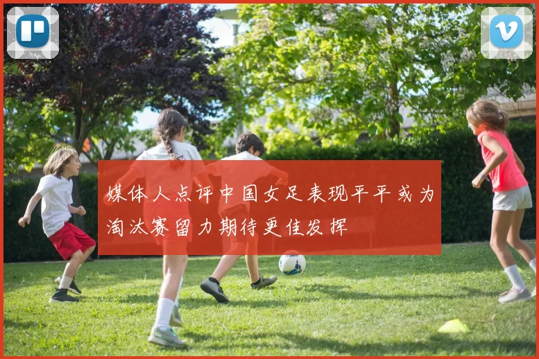媒体人点评中国女足表现平平或为淘汰赛留力期待更佳发挥