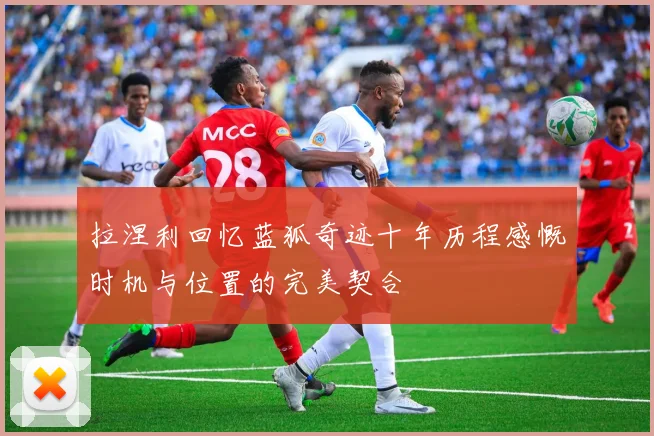 拉涅利回忆蓝狐奇迹十年历程感慨时机与位置的完美契合