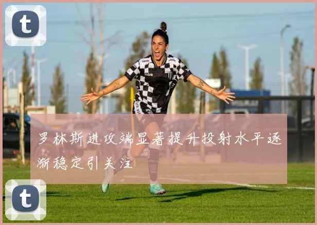 罗林斯进攻端显著提升投射水平逐渐稳定引关注
