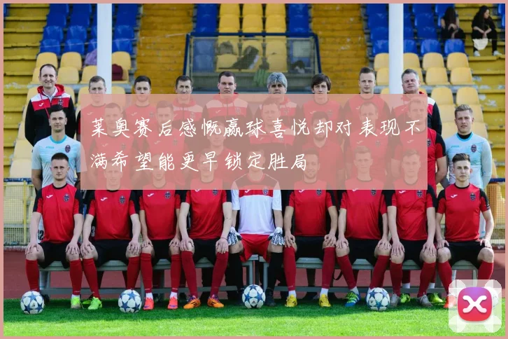 莱奥赛后感慨赢球喜悦却对表现不满希望能更早锁定胜局