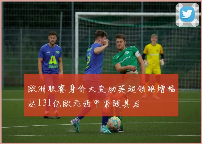 欧洲联赛身价大变动英超领跑增幅达131亿欧元西甲紧随其后