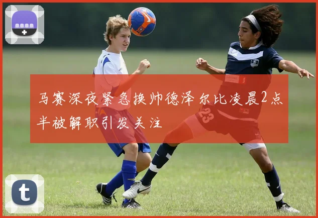 马赛深夜紧急换帅德泽尔比凌晨2点半被解职引发关注