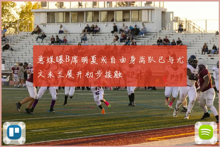意媒曝B席明夏或自由身离队已与尤文米兰展开初步接触
