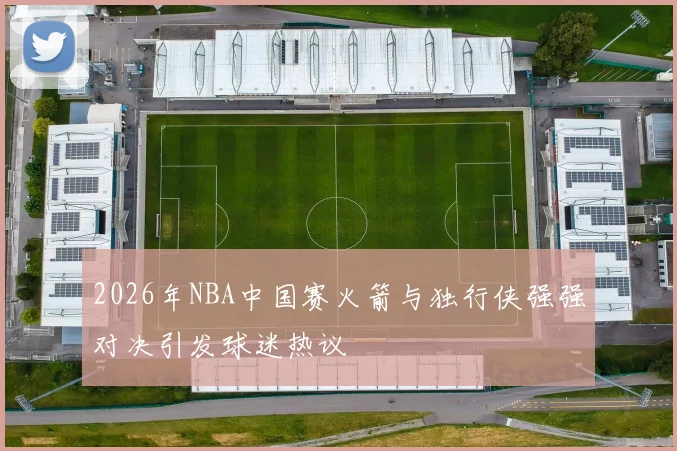 2026年NBA中国赛火箭与独行侠强强对决引发球迷热议