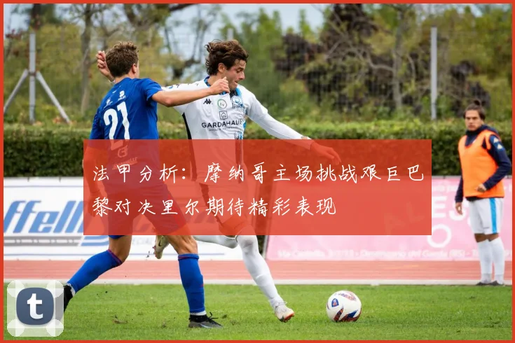 法甲分析：摩纳哥主场挑战艰巨巴黎对决里尔期待精彩表现