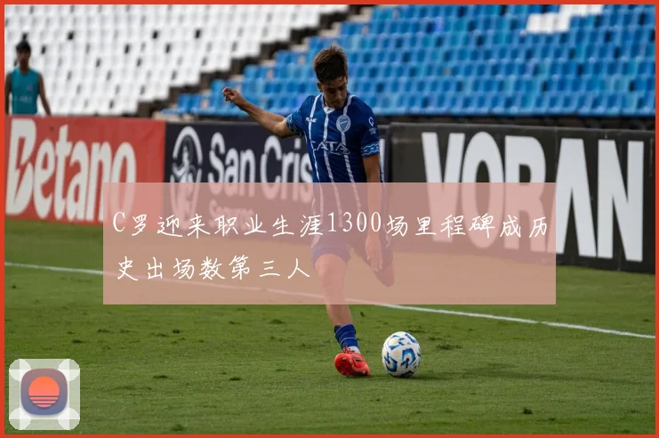 C罗迎来职业生涯1300场里程碑成历史出场数第三人