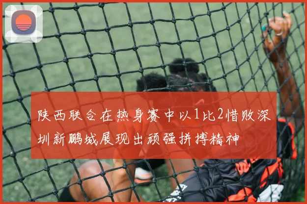 陕西联合在热身赛中以1比2惜败深圳新鹏城展现出顽强拼搏精神