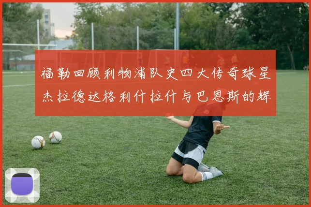 福勒回顾利物浦队史四大传奇球星杰拉德达格利什拉什与巴恩斯的辉煌成就