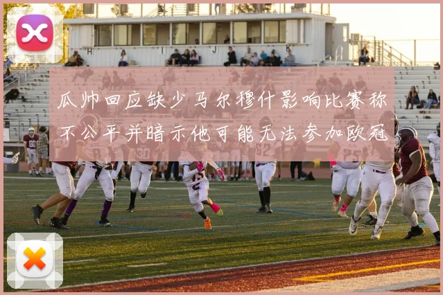 瓜帅回应缺少马尔穆什影响比赛称不公平并暗示他可能无法参加欧冠