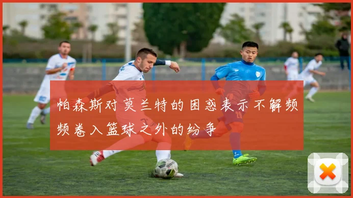 帕森斯对莫兰特的困惑表示不解频频卷入篮球之外的纷争