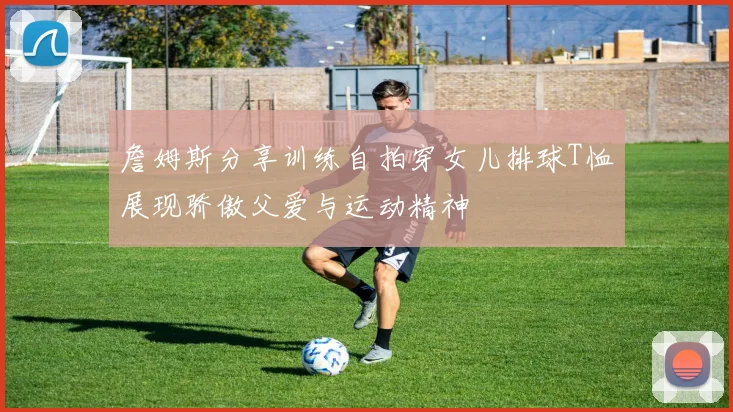 詹姆斯分享训练自拍穿女儿排球T恤展现骄傲父爱与运动精神