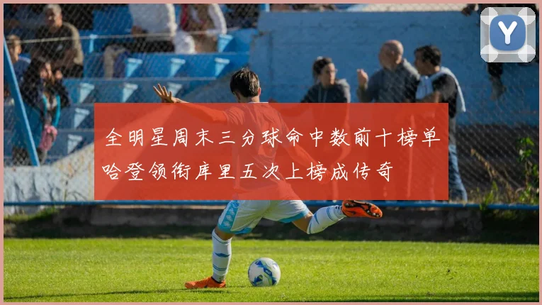 全明星周末三分球命中数前十榜单哈登领衔库里五次上榜成传奇