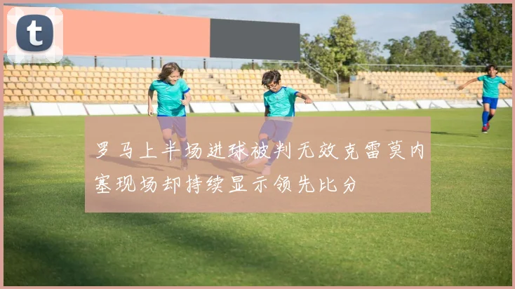 罗马上半场进球被判无效克雷莫内塞现场却持续显示领先比分