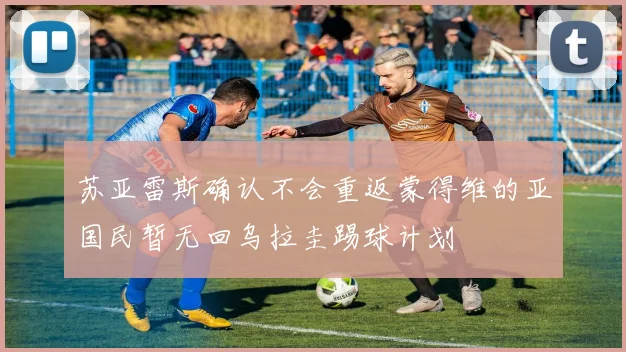 苏亚雷斯确认不会重返蒙得维的亚国民暂无回乌拉圭踢球计划