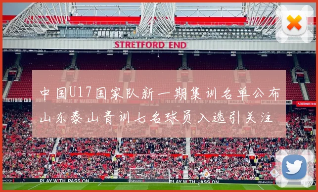 中国U17国家队新一期集训名单公布山东泰山青训七名球员入选引关注