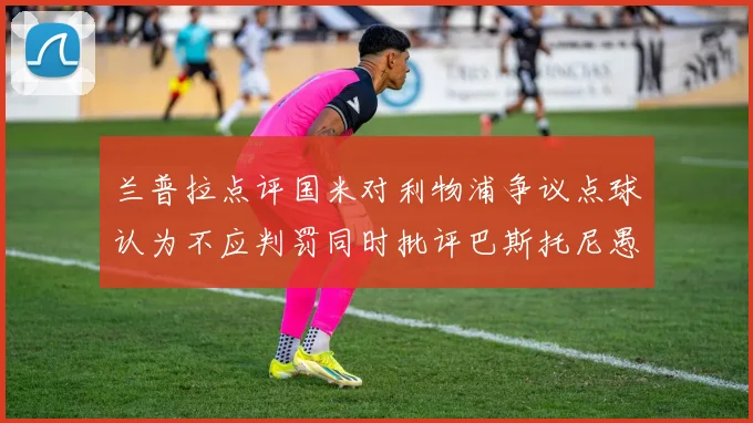 兰普拉点评国米对利物浦争议点球认为不应判罚同时批评巴斯托尼愚蠢拉拽动作