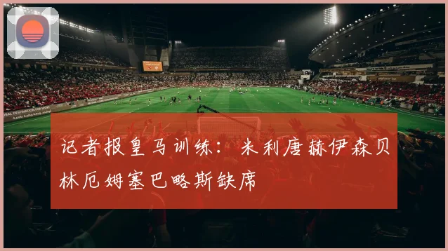 记者报皇马训练：米利唐赫伊森贝林厄姆塞巴略斯缺席