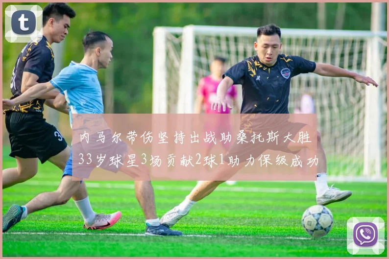 内马尔带伤坚持出战助桑托斯大胜33岁球星3场贡献2球1助力保级成功