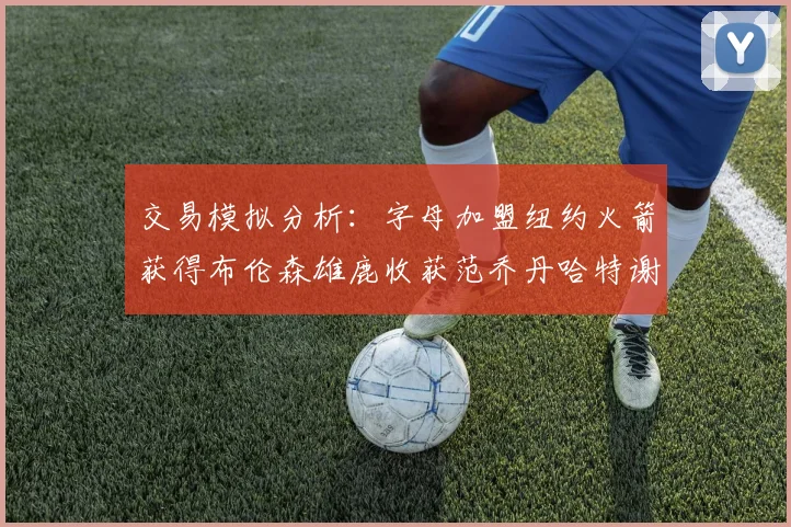 交易模拟分析：字母加盟纽约火箭获得布伦森雄鹿收获范乔丹哈特谢泼德等球员