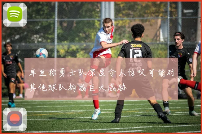 库里称勇士队深度令人惊叹可能对其他球队构成巨大威胁