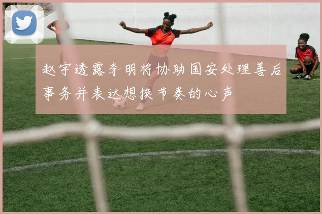 赵宇透露李明将协助国安处理善后事务并表达想换节奏的心声