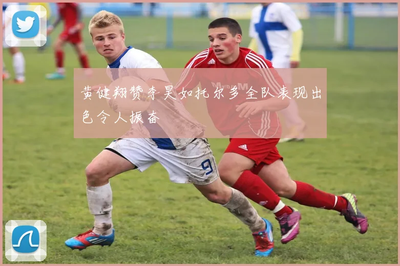 黄健翔赞李昊如托尔多全队表现出色令人振奋