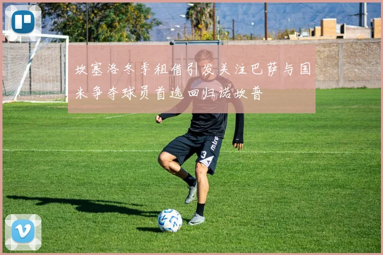 坎塞洛冬季租借引发关注巴萨与国米争夺球员首选回归诺坎普