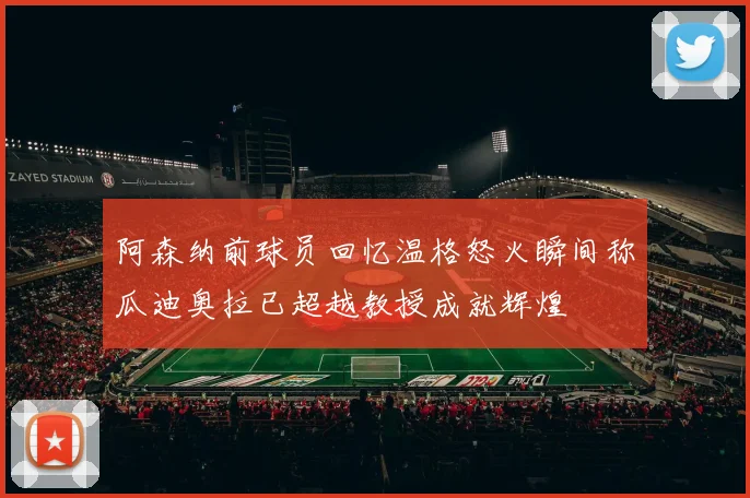 阿森纳前球员回忆温格怒火瞬间称瓜迪奥拉已超越教授成就辉煌