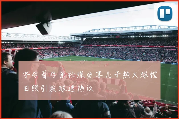 字母哥母亲社媒分享儿子热火球馆旧照引发球迷热议