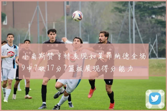 小南斯赞亨特表现如莱昂纳德全场9中7砍17分7篮板展现得分能力