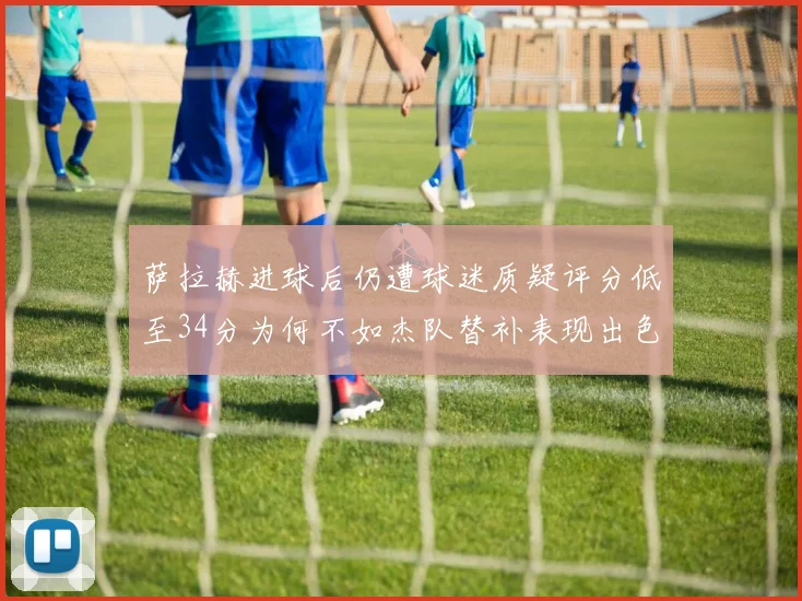 萨拉赫进球后仍遭球迷质疑评分低至34分为何不如杰队替补表现出色