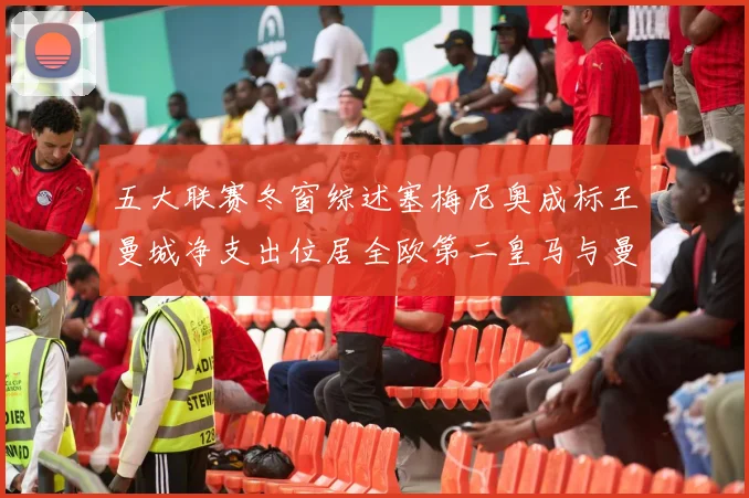 五大联赛冬窗综述塞梅尼奥成标王曼城净支出位居全欧第二皇马与曼联均未投入