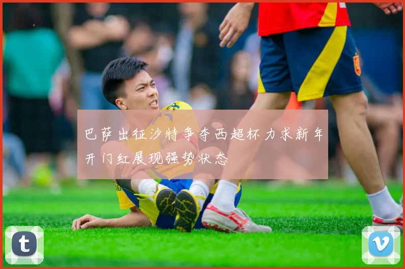 巴萨出征沙特争夺西超杯力求新年开门红展现强势状态