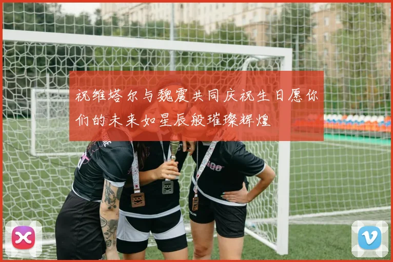 祝维塔尔与魏震共同庆祝生日愿你们的未来如星辰般璀璨辉煌